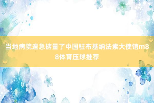 当地病院遑急掂量了中国驻布基纳法索大使馆m88体育压球推荐