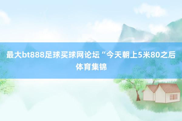 最大bt888足球买球网论坛“今天朝上5米80之后体育集锦