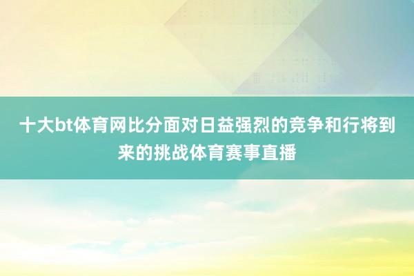 十大bt体育网比分面对日益强烈的竞争和行将到来的挑战体育赛事直播