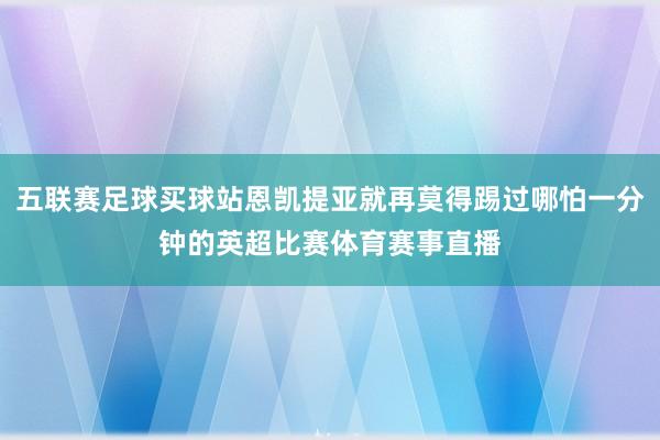 五联赛足球买球站恩凯提亚就再莫得踢过哪怕一分钟的英超比赛体育赛事直播