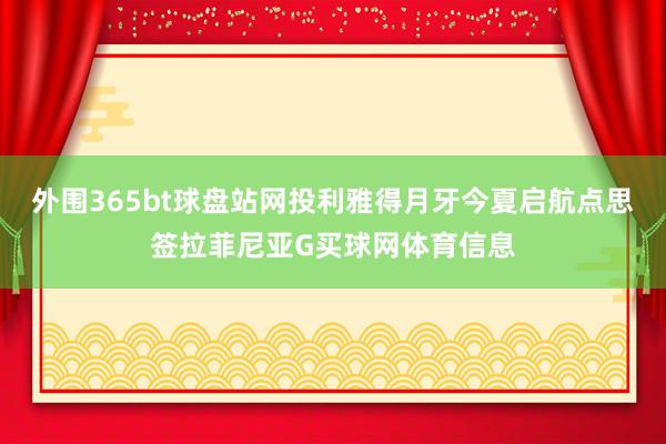 外围365bt球盘站网投利雅得月牙今夏启航点思签拉菲尼亚G买球网体育信息