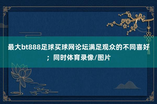 最大bt888足球买球网论坛满足观众的不同喜好；同时体育录像/图片