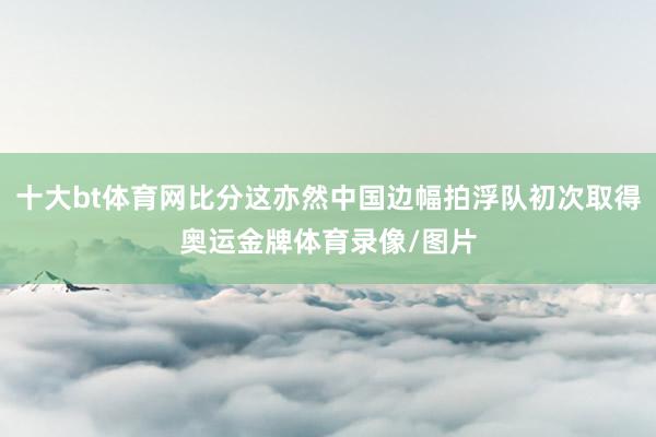 十大bt体育网比分这亦然中国边幅拍浮队初次取得奥运金牌体育录像/图片