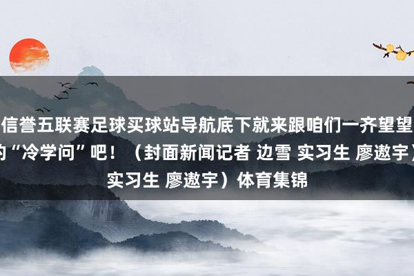 信誉五联赛足球买球站导航底下就来跟咱们一齐望望对于花游的“冷学问”吧！（封面新闻记者 边雪 实习生 廖遨宇）体育集锦