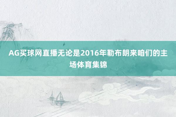 AG买球网直播无论是2016年勒布朗来咱们的主场体育集锦