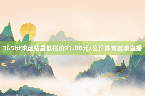 365bt球盘站最低报价21.00元/公斤体育赛事直播