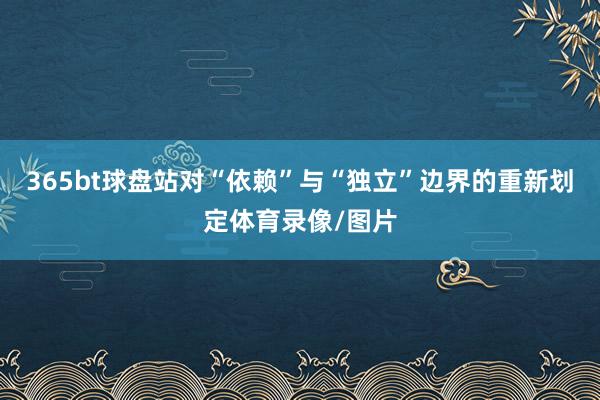 365bt球盘站对“依赖”与“独立”边界的重新划定体育录像/图片