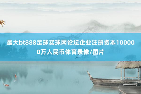 最大bt888足球买球网论坛企业注册资本100000万人民币体育录像/图片