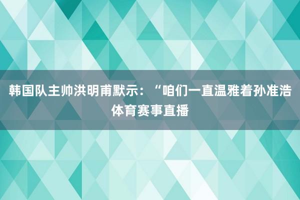 韩国队主帅洪明甫默示：“咱们一直温雅着孙准浩体育赛事直播