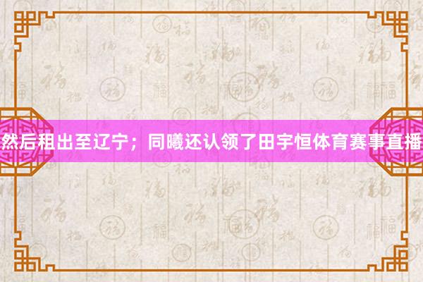 然后租出至辽宁；同曦还认领了田宇恒体育赛事直播