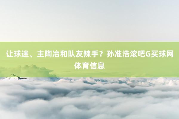 让球迷、主陶冶和队友辣手？孙准浩滚吧G买球网体育信息