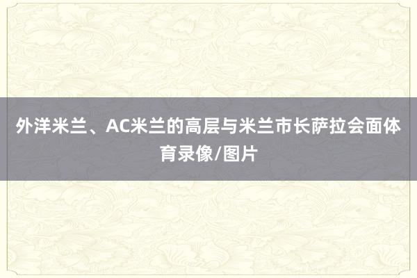 外洋米兰、AC米兰的高层与米兰市长萨拉会面体育录像/图片