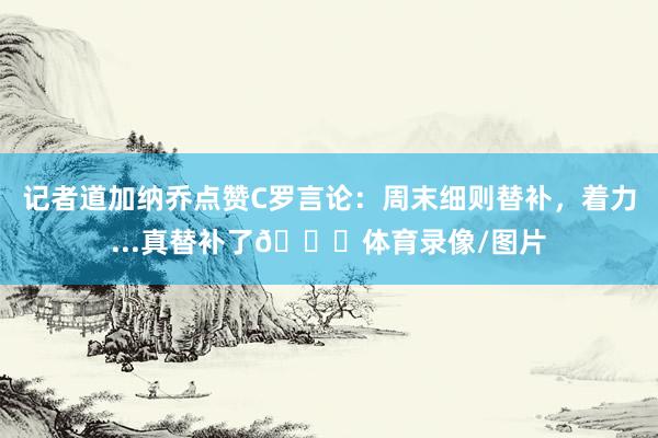 记者道加纳乔点赞C罗言论：周末细则替补，着力...真替补了😂体育录像/图片