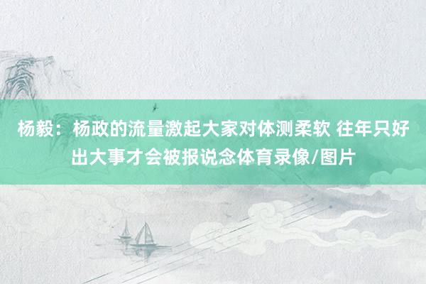 杨毅：杨政的流量激起大家对体测柔软 往年只好出大事才会被报说念体育录像/图片