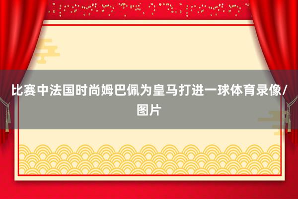 比赛中法国时尚姆巴佩为皇马打进一球体育录像/图片