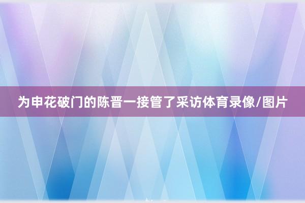 为申花破门的陈晋一接管了采访体育录像/图片