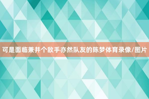 可是面临兼并个敌手亦然队友的陈梦体育录像/图片