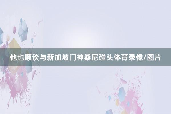 他也顺谈与新加坡门神桑尼碰头体育录像/图片