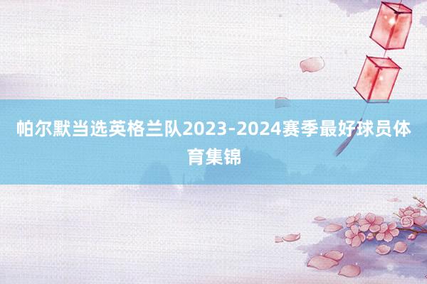 帕尔默当选英格兰队2023-2024赛季最好球员体育集锦