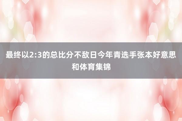 最终以2:3的总比分不敌日今年青选手张本好意思和体育集锦