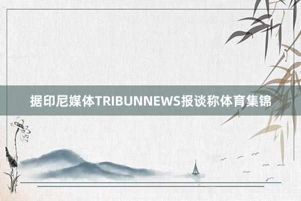 据印尼媒体TRIBUNNEWS报谈称体育集锦