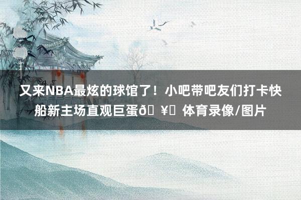 又来NBA最炫的球馆了！小吧带吧友们打卡快船新主场直观巨蛋🥚体育录像/图片