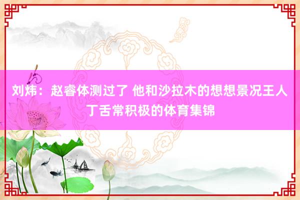 刘炜：赵睿体测过了 他和沙拉木的想想景况王人丁舌常积极的体育集锦