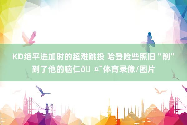 KD绝平进加时的超难跳投 哈登险些照旧“削”到了他的脑仁🤯体育录像/图片