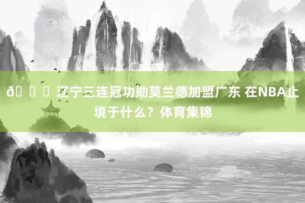 👀辽宁三连冠功勋莫兰德加盟广东 在NBA止境于什么？体育集锦