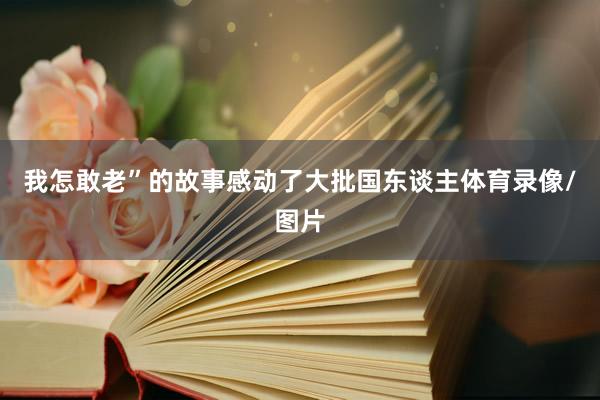 我怎敢老”的故事感动了大批国东谈主体育录像/图片
